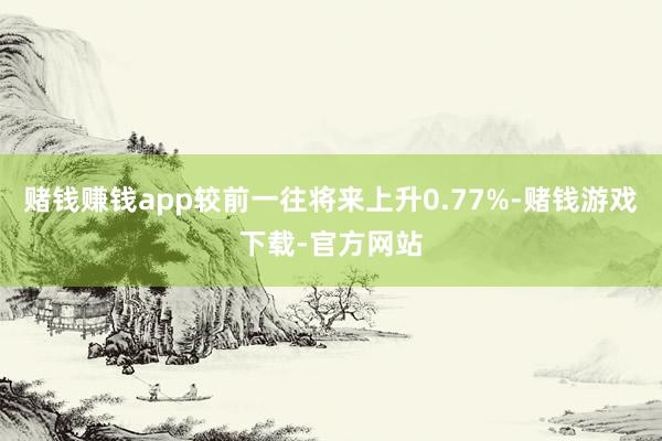 赌钱赚钱app较前一往将来上升0.77%-赌钱游戏下载-官方网站