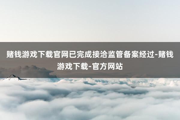 赌钱游戏下载官网已完成接洽监管备案经过-赌钱游戏下载-官方网站