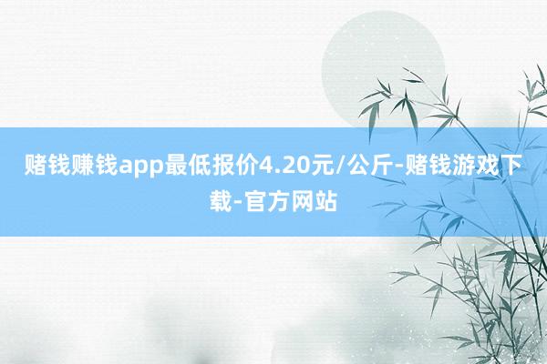 赌钱赚钱app最低报价4.20元/公斤-赌钱游戏下载-官方网站