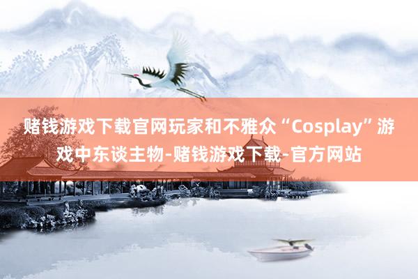 赌钱游戏下载官网玩家和不雅众“Cosplay”游戏中东谈主物-赌钱游戏下载-官方网站