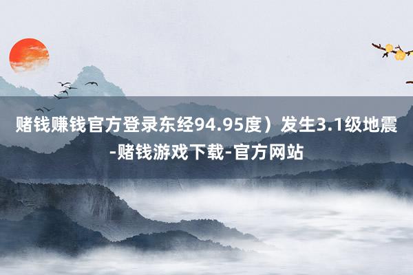 赌钱赚钱官方登录东经94.95度）发生3.1级地震-赌钱游戏下载-官方网站