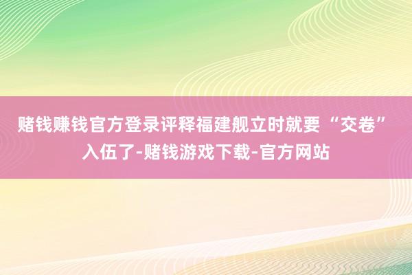 赌钱赚钱官方登录评释福建舰立时就要 “交卷” 入伍了-赌钱游戏下载-官方网站