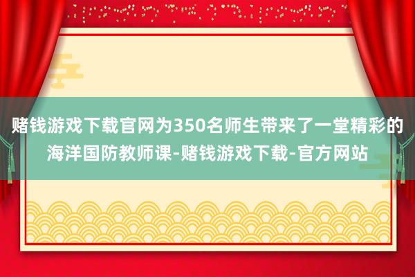 赌钱游戏下载官网为350名师生带来了一堂精彩的海洋国防教师课-赌钱游戏下载-官方网站