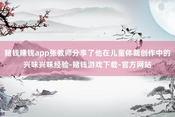 赌钱赚钱app张教师分享了他在儿童体裁创作中的兴味兴味经验-赌钱游戏下载-官方网站