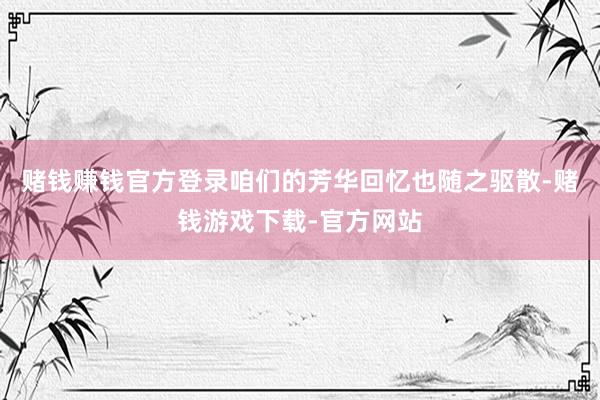 赌钱赚钱官方登录咱们的芳华回忆也随之驱散-赌钱游戏下载-官方网站