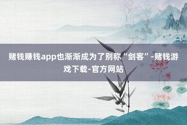赌钱赚钱app也渐渐成为了别称“剑客”-赌钱游戏下载-官方网站