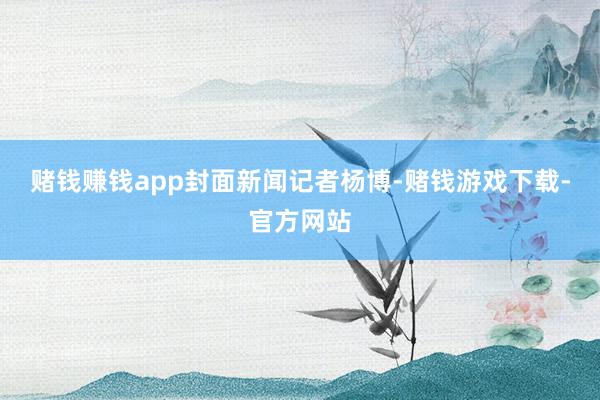 赌钱赚钱app封面新闻记者杨博-赌钱游戏下载-官方网站
