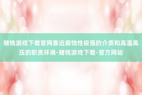 赌钱游戏下载官网靠近腐蚀性极强的介质和高温高压的职责环境-赌钱游戏下载-官方网站