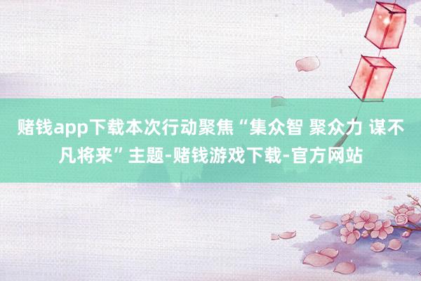 赌钱app下载本次行动聚焦“集众智 聚众力 谋不凡将来”主题-赌钱游戏下载-官方网站