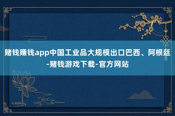 赌钱赚钱app中国工业品大规模出口巴西、阿根廷-赌钱游戏下载-官方网站