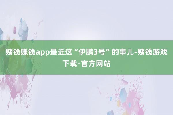 赌钱赚钱app最近这“伊鹏3号”的事儿-赌钱游戏下载-官方网站