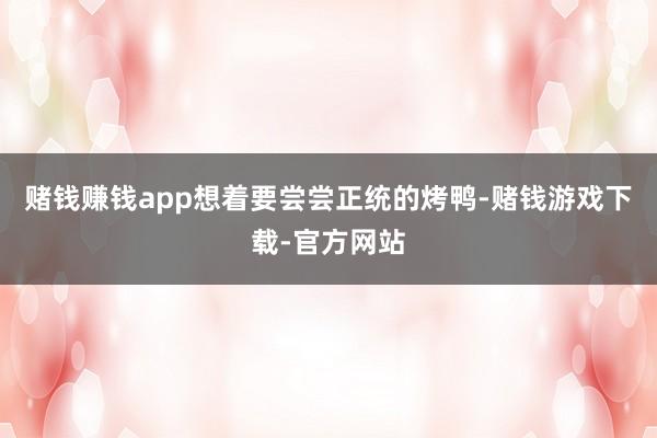 赌钱赚钱app想着要尝尝正统的烤鸭-赌钱游戏下载-官方网站
