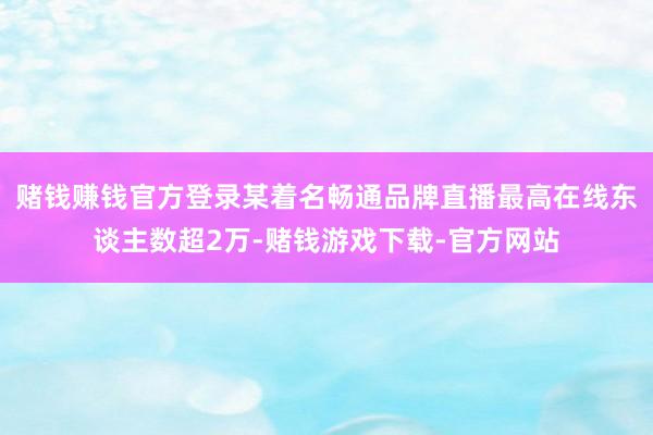 赌钱赚钱官方登录某着名畅通品牌直播最高在线东谈主数超2万-赌钱游戏下载-官方网站