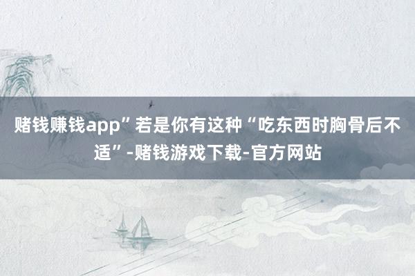 赌钱赚钱app”若是你有这种“吃东西时胸骨后不适”-赌钱游戏下载-官方网站