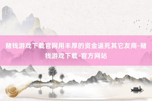 赌钱游戏下载官网用丰厚的资金逼死其它友商-赌钱游戏下载-官方网站