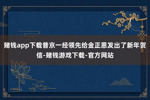 赌钱app下载普京一经领先给金正恩发出了新年贺信-赌钱游戏下载-官方网站