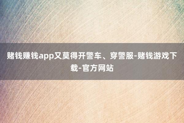 赌钱赚钱app又莫得开警车、穿警服-赌钱游戏下载-官方网站