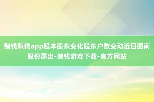 赌钱赚钱app股本股东变化股东户数变动近日图南股份露出-赌钱游戏下载-官方网站
