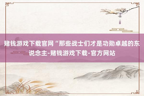 赌钱游戏下载官网“那些战士们才是功勋卓越的东说念主-赌钱游戏下载-官方网站