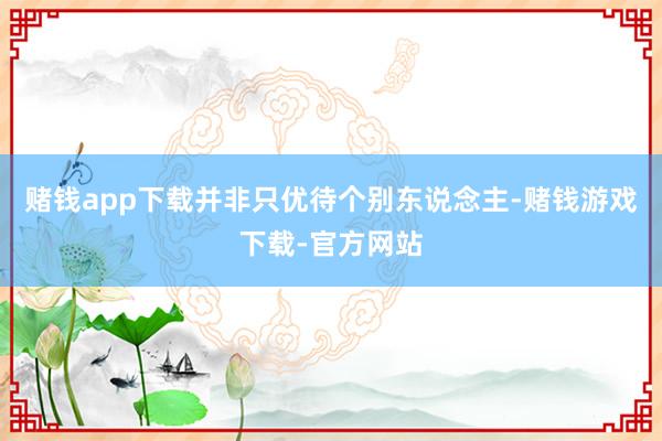 赌钱app下载并非只优待个别东说念主-赌钱游戏下载-官方网站