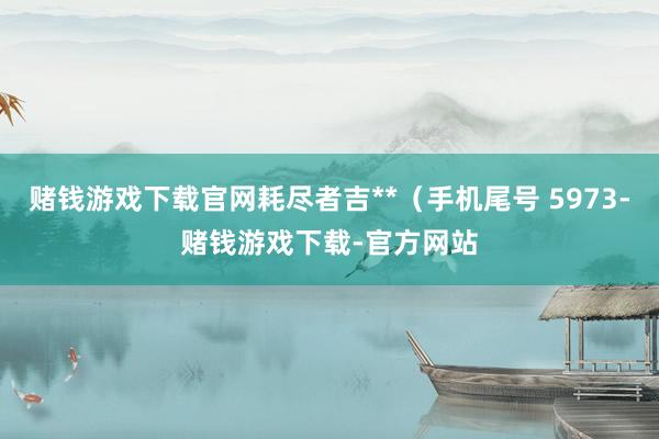 赌钱游戏下载官网耗尽者吉**（手机尾号 5973-赌钱游戏下载-官方网站