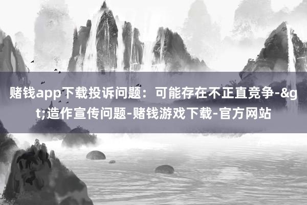 赌钱app下载投诉问题：可能存在不正直竞争->造作宣传问题-赌钱游戏下载-官方网站