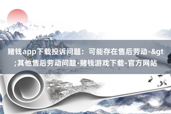 赌钱app下载投诉问题：可能存在售后劳动->其他售后劳动问题-赌钱游戏下载-官方网站