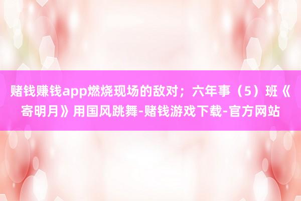 赌钱赚钱app燃烧现场的敌对；六年事（5）班《寄明月》用国风跳舞-赌钱游戏下载-官方网站