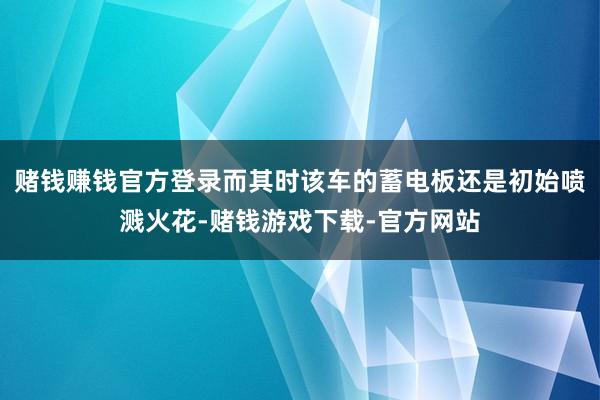 赌钱赚钱官方登录而其时该车的蓄电板还是初始喷溅火花-赌钱游戏下载-官方网站
