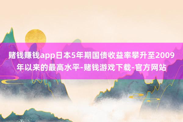 赌钱赚钱app日本5年期国债收益率攀升至2009年以来的最高水平-赌钱游戏下载-官方网站