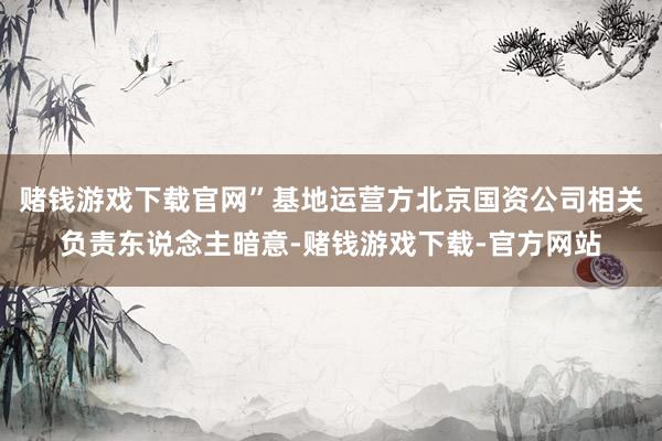 赌钱游戏下载官网”基地运营方北京国资公司相关负责东说念主暗意-赌钱游戏下载-官方网站