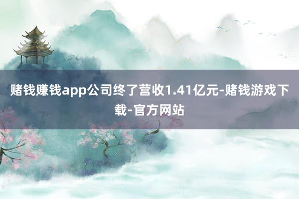 赌钱赚钱app公司终了营收1.41亿元-赌钱游戏下载-官方网站