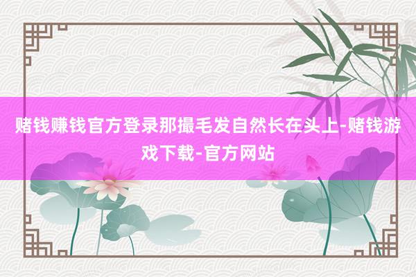 赌钱赚钱官方登录那撮毛发自然长在头上-赌钱游戏下载-官方网站