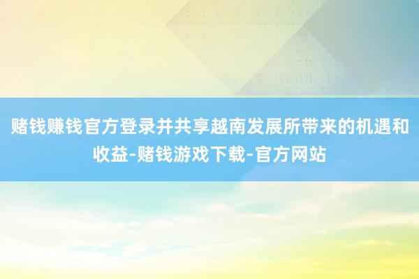 赌钱赚钱官方登录并共享越南发展所带来的机遇和收益-赌钱游戏下载-官方网站
