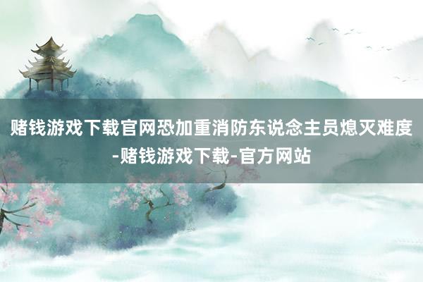 赌钱游戏下载官网恐加重消防东说念主员熄灭难度-赌钱游戏下载-官方网站