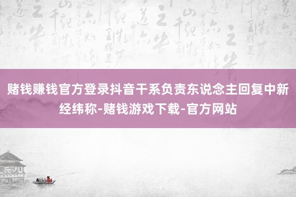 赌钱赚钱官方登录抖音干系负责东说念主回复中新经纬称-赌钱游戏下载-官方网站