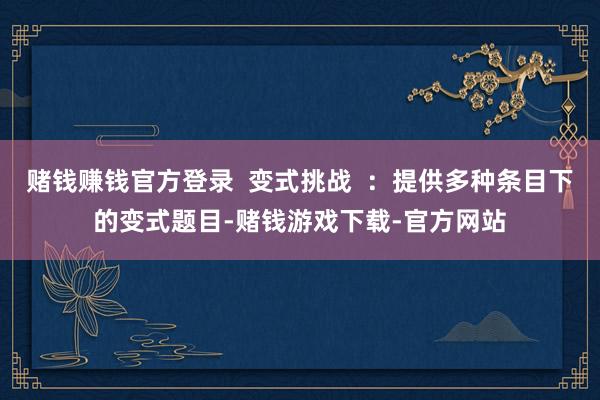 赌钱赚钱官方登录  变式挑战  ：提供多种条目下的变式题目-赌钱游戏下载-官方网站