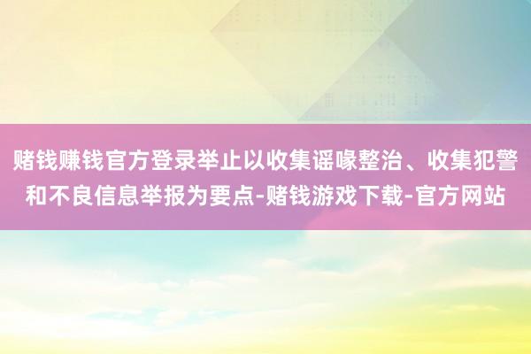 赌钱赚钱官方登录举止以收集谣喙整治、收集犯警和不良信息举报为要点-赌钱游戏下载-官方网站