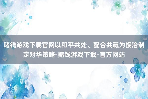 赌钱游戏下载官网以和平共处、配合共赢为接洽制定对华策略-赌钱游戏下载-官方网站