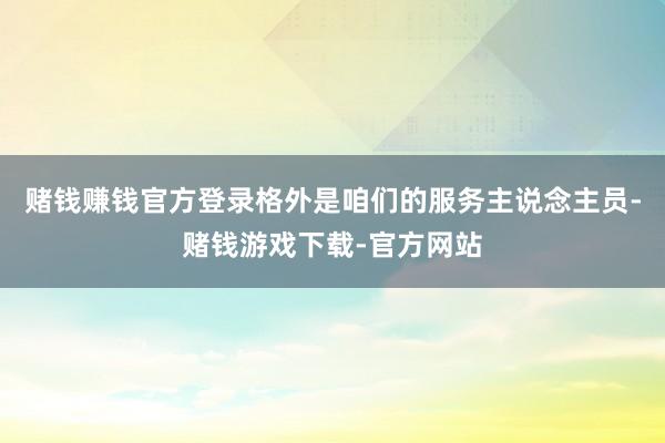 赌钱赚钱官方登录格外是咱们的服务主说念主员-赌钱游戏下载-官方网站