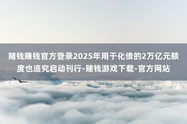 赌钱赚钱官方登录2025年用于化债的2万亿元额度也追究启动刊行-赌钱游戏下载-官方网站