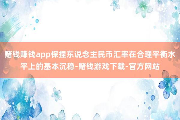 赌钱赚钱app保捏东说念主民币汇率在合理平衡水平上的基本沉稳-赌钱游戏下载-官方网站