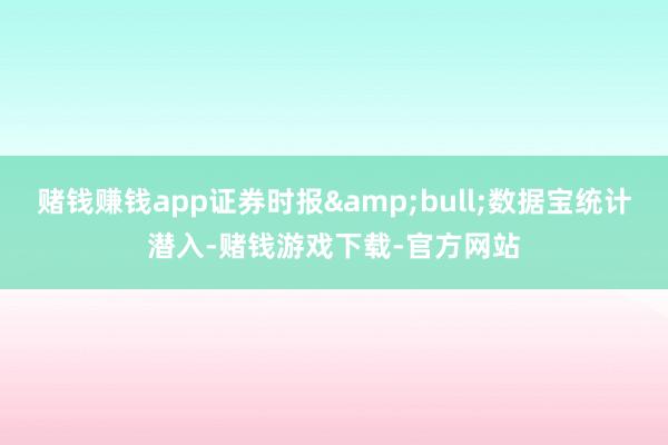 赌钱赚钱app证券时报&bull;数据宝统计潜入-赌钱游戏下载-官方网站