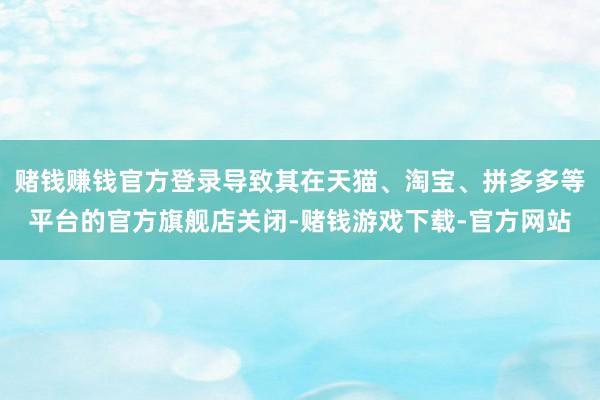 赌钱赚钱官方登录导致其在天猫、淘宝、拼多多等平台的官方旗舰店关闭-赌钱游戏下载-官方网站