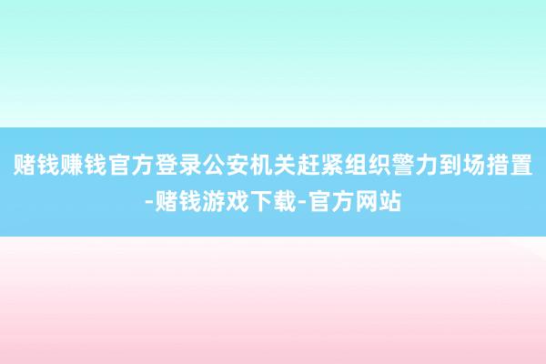 赌钱赚钱官方登录公安机关赶紧组织警力到场措置-赌钱游戏下载-官方网站