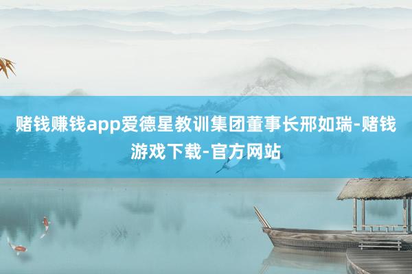 赌钱赚钱app爱德星教训集团董事长邢如瑞-赌钱游戏下载-官方网站