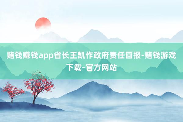 赌钱赚钱app省长王凯作政府责任回报-赌钱游戏下载-官方网站