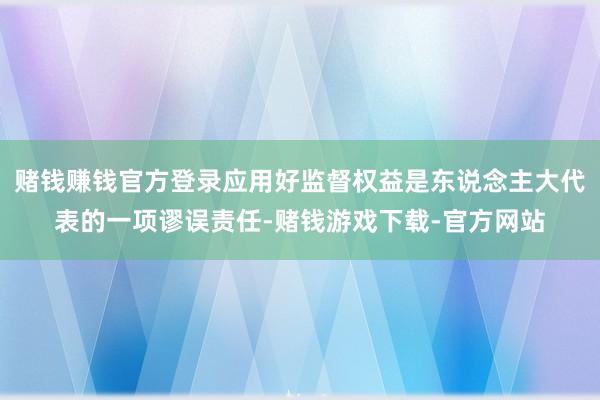 赌钱赚钱官方登录应用好监督权益是东说念主大代表的一项谬误责任-赌钱游戏下载-官方网站