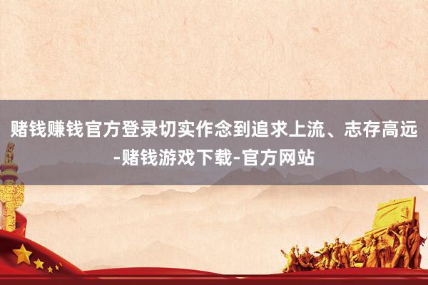 赌钱赚钱官方登录切实作念到追求上流、志存高远-赌钱游戏下载-官方网站