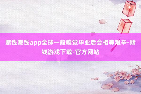赌钱赚钱app全球一般嗅觉毕业后会相等艰辛-赌钱游戏下载-官方网站